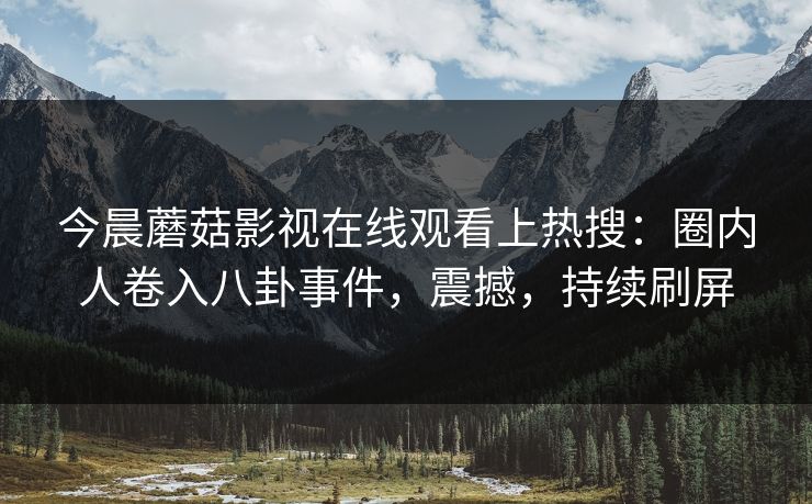 今晨蘑菇影视在线观看上热搜：圈内人卷入八卦事件，震撼，持续刷屏