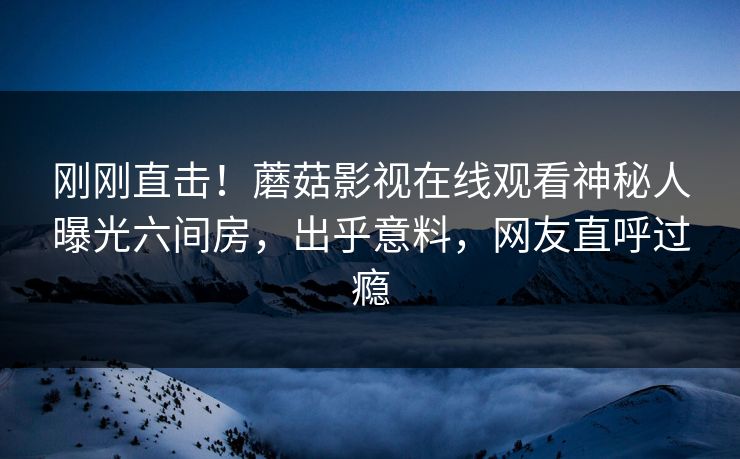 刚刚直击！蘑菇影视在线观看神秘人曝光六间房，出乎意料，网友直呼过瘾