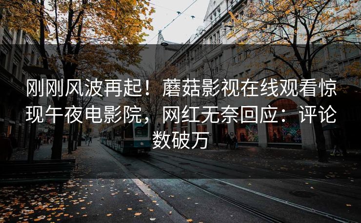 刚刚风波再起！蘑菇影视在线观看惊现午夜电影院，网红无奈回应：评论数破万