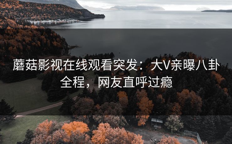 蘑菇影视在线观看突发：大V亲曝八卦全程，网友直呼过瘾