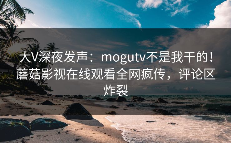 大V深夜发声：mogutv不是我干的！蘑菇影视在线观看全网疯传，评论区炸裂