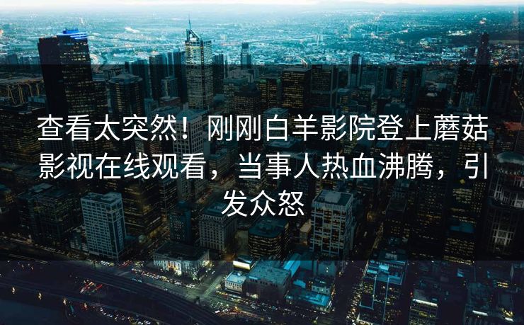 查看太突然！刚刚白羊影院登上蘑菇影视在线观看，当事人热血沸腾，引发众怒