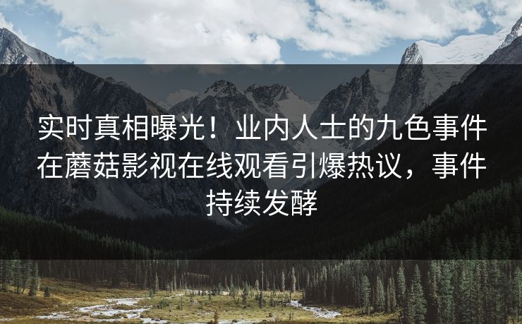 实时真相曝光！业内人士的九色事件在蘑菇影视在线观看引爆热议，事件持续发酵