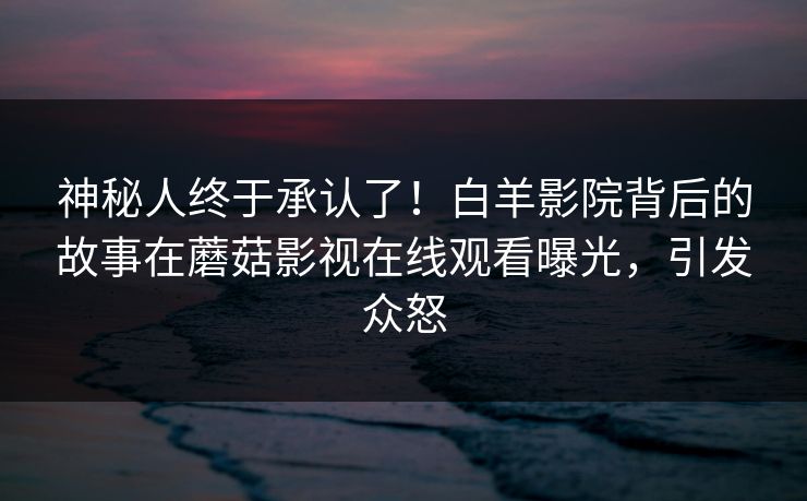 神秘人终于承认了！白羊影院背后的故事在蘑菇影视在线观看曝光，引发众怒