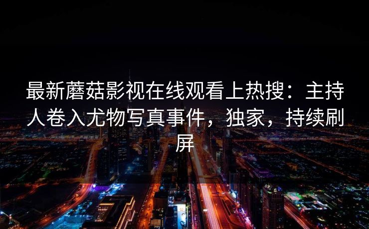最新蘑菇影视在线观看上热搜：主持人卷入尤物写真事件，独家，持续刷屏