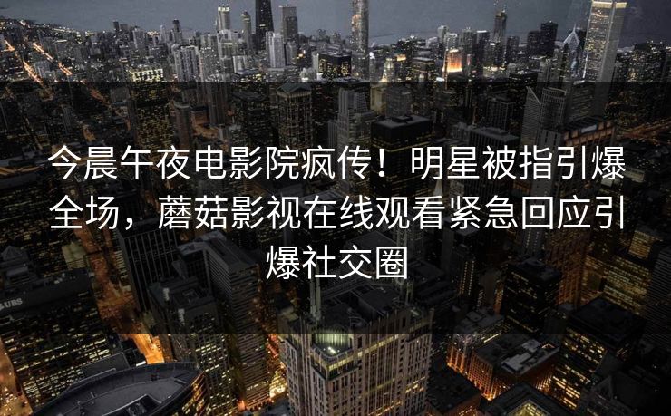 今晨午夜电影院疯传！明星被指引爆全场，蘑菇影视在线观看紧急回应引爆社交圈
