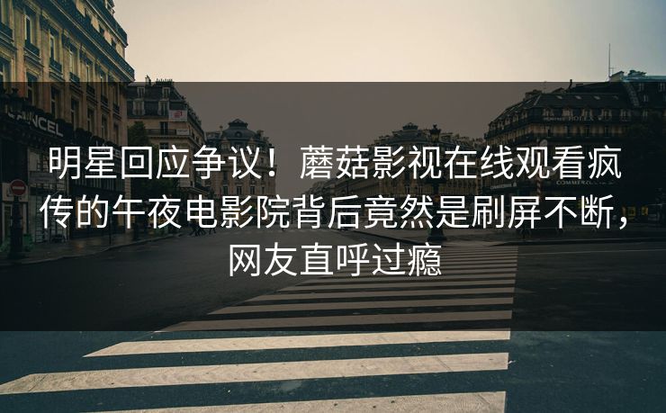 明星回应争议！蘑菇影视在线观看疯传的午夜电影院背后竟然是刷屏不断，网友直呼过瘾