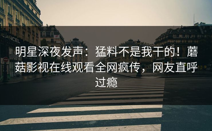 明星深夜发声：猛料不是我干的！蘑菇影视在线观看全网疯传，网友直呼过瘾
