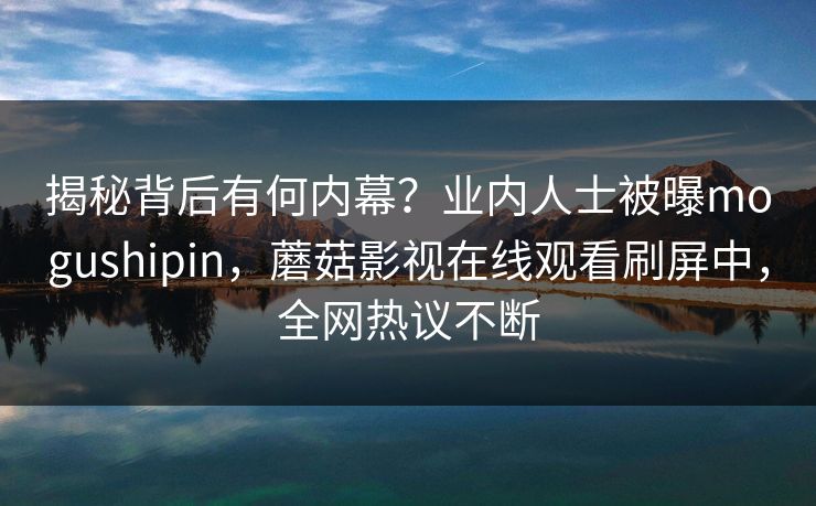 揭秘背后有何内幕？业内人士被曝mogushipin，蘑菇影视在线观看刷屏中，全网热议不断