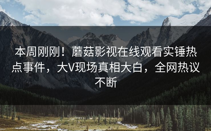 本周刚刚！蘑菇影视在线观看实锤热点事件，大V现场真相大白，全网热议不断