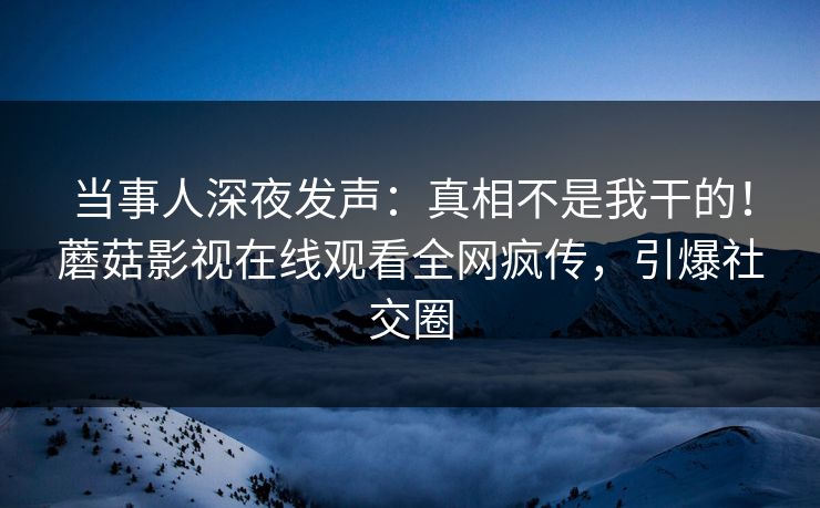 当事人深夜发声：真相不是我干的！蘑菇影视在线观看全网疯传，引爆社交圈