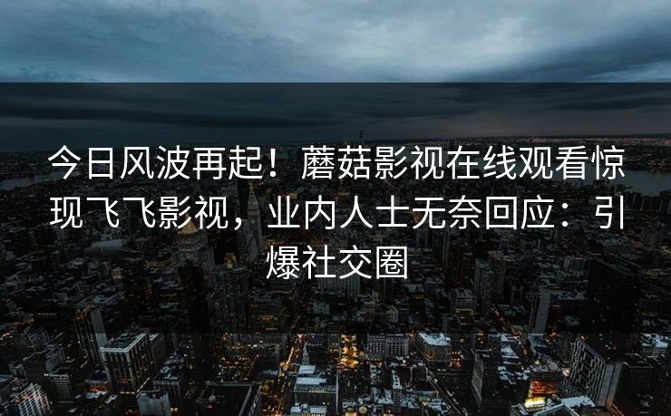 今日风波再起！蘑菇影视在线观看惊现飞飞影视，业内人士无奈回应：引爆社交圈