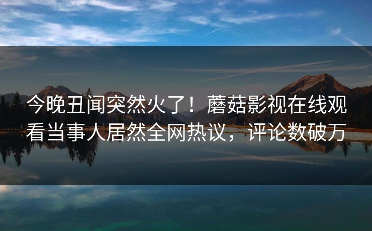 今晚丑闻突然火了！蘑菇影视在线观看当事人居然全网热议，评论数破万