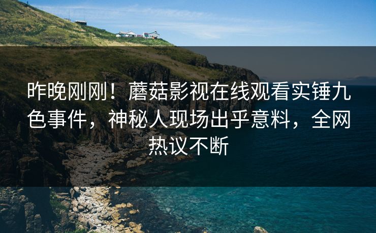 昨晚刚刚！蘑菇影视在线观看实锤九色事件，神秘人现场出乎意料，全网热议不断