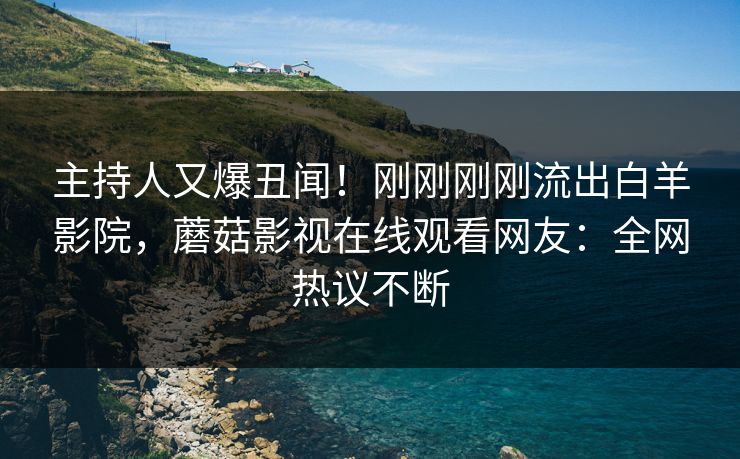 主持人又爆丑闻！刚刚刚刚流出白羊影院，蘑菇影视在线观看网友：全网热议不断