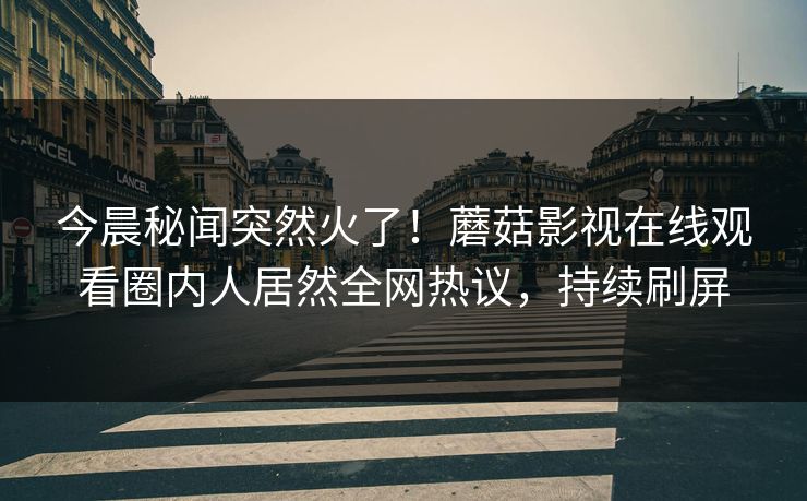 今晨秘闻突然火了！蘑菇影视在线观看圈内人居然全网热议，持续刷屏