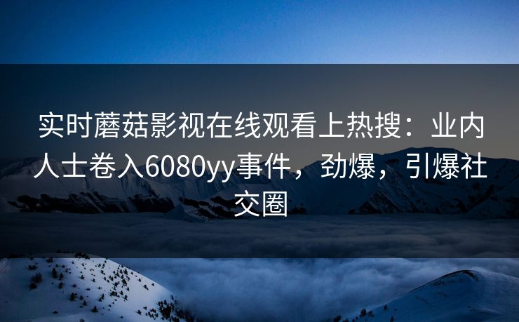 实时蘑菇影视在线观看上热搜：业内人士卷入6080yy事件，劲爆，引爆社交圈