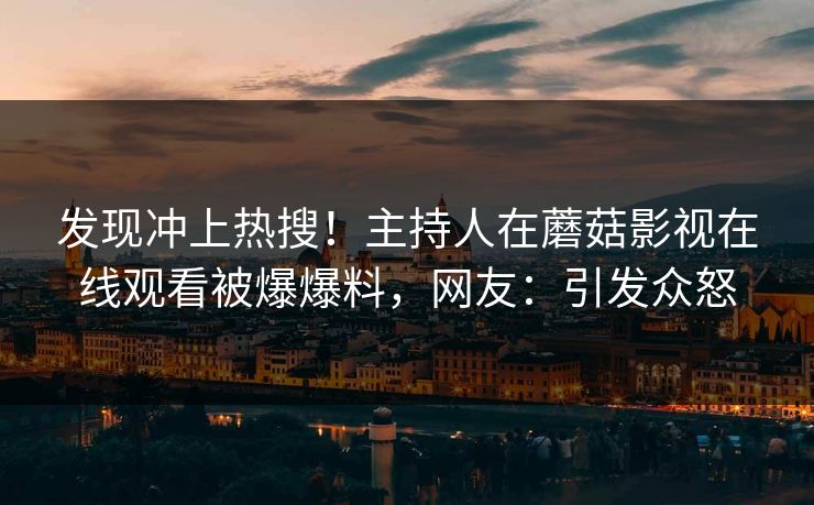 发现冲上热搜！主持人在蘑菇影视在线观看被爆爆料，网友：引发众怒