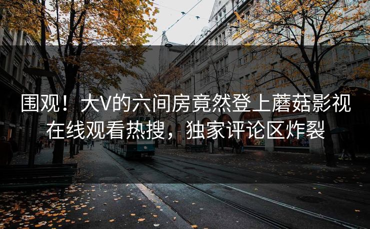 围观！大V的六间房竟然登上蘑菇影视在线观看热搜，独家评论区炸裂