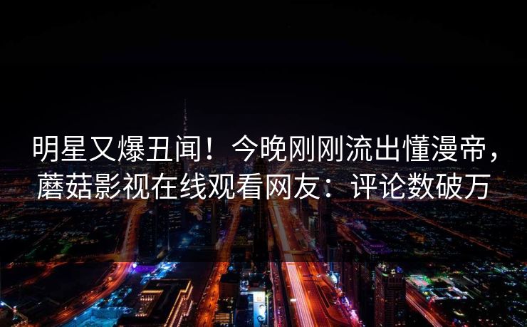 明星又爆丑闻！今晚刚刚流出懂漫帝，蘑菇影视在线观看网友：评论数破万