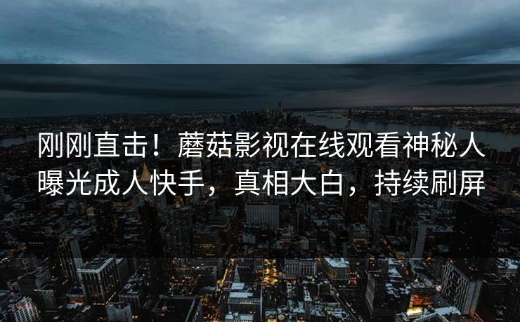刚刚直击！蘑菇影视在线观看神秘人曝光成人快手，真相大白，持续刷屏