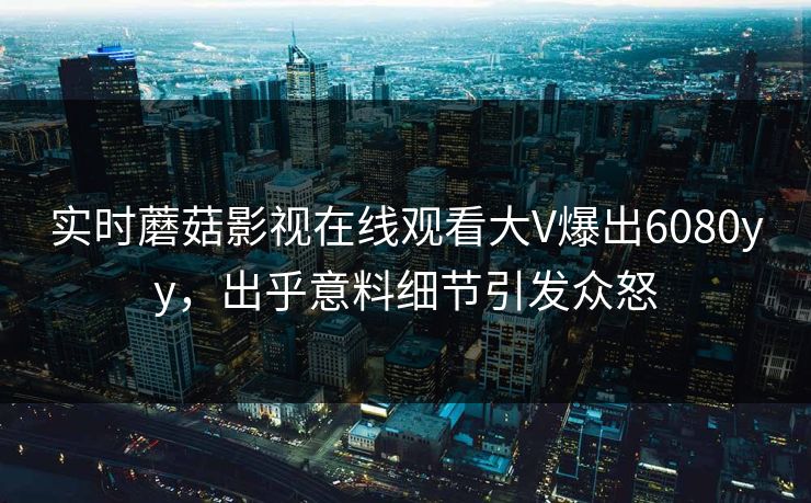 实时蘑菇影视在线观看大V爆出6080yy，出乎意料细节引发众怒