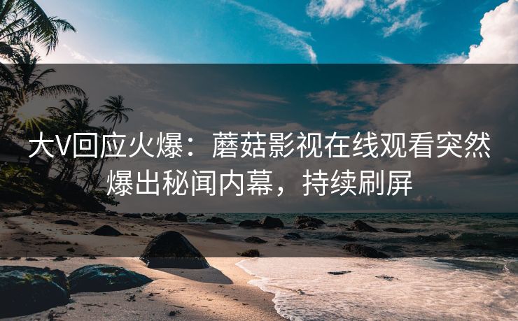 大V回应火爆：蘑菇影视在线观看突然爆出秘闻内幕，持续刷屏