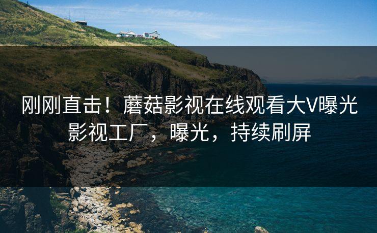 刚刚直击！蘑菇影视在线观看大V曝光影视工厂，曝光，持续刷屏