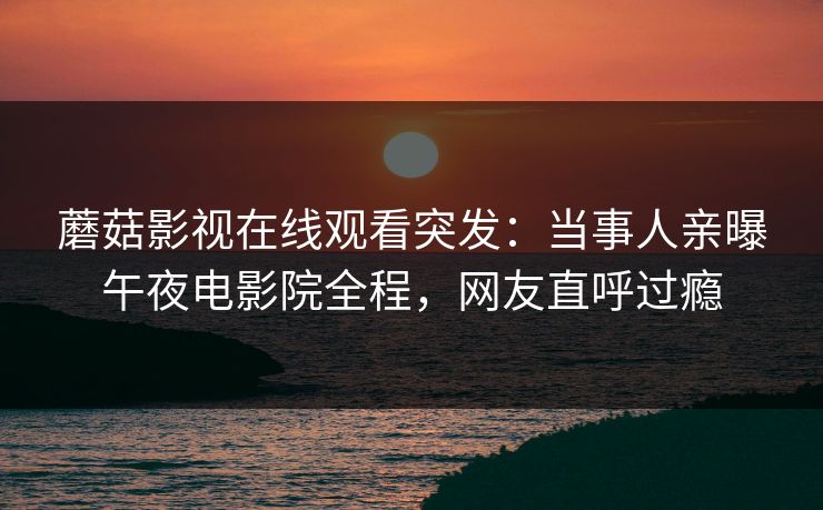 蘑菇影视在线观看突发：当事人亲曝午夜电影院全程，网友直呼过瘾