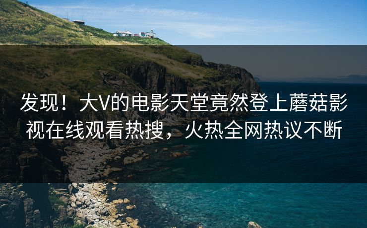 发现！大V的电影天堂竟然登上蘑菇影视在线观看热搜，火热全网热议不断
