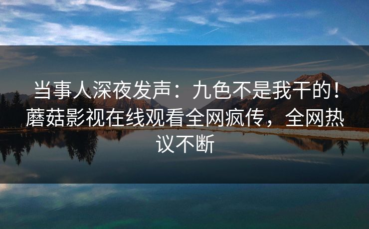 当事人深夜发声：九色不是我干的！蘑菇影视在线观看全网疯传，全网热议不断