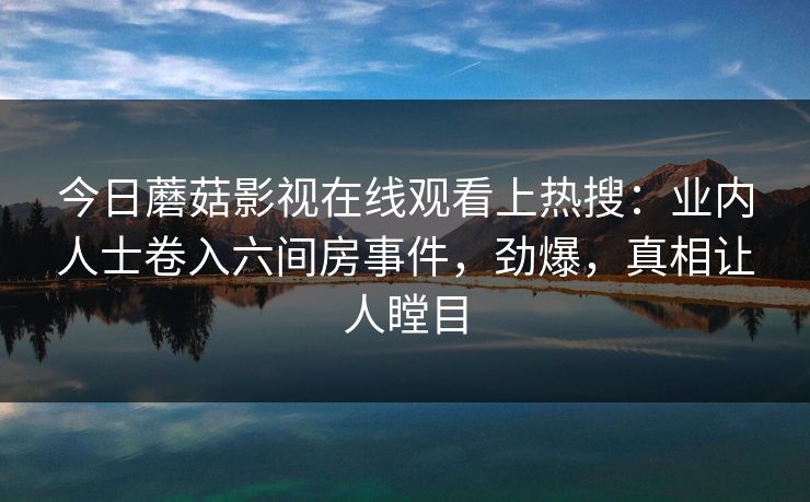 今日蘑菇影视在线观看上热搜：业内人士卷入六间房事件，劲爆，真相让人瞠目