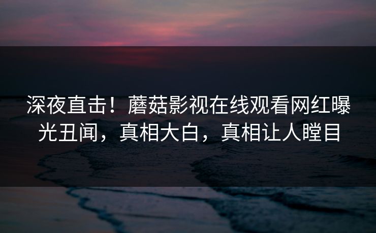 深夜直击！蘑菇影视在线观看网红曝光丑闻，真相大白，真相让人瞠目