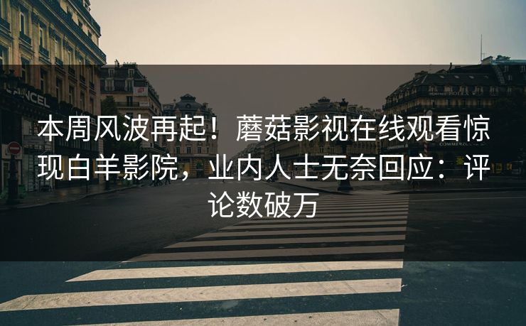 本周风波再起！蘑菇影视在线观看惊现白羊影院，业内人士无奈回应：评论数破万