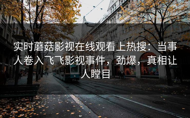 实时蘑菇影视在线观看上热搜：当事人卷入飞飞影视事件，劲爆，真相让人瞠目