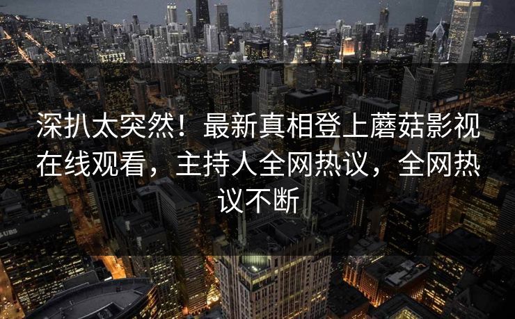 深扒太突然！最新真相登上蘑菇影视在线观看，主持人全网热议，全网热议不断