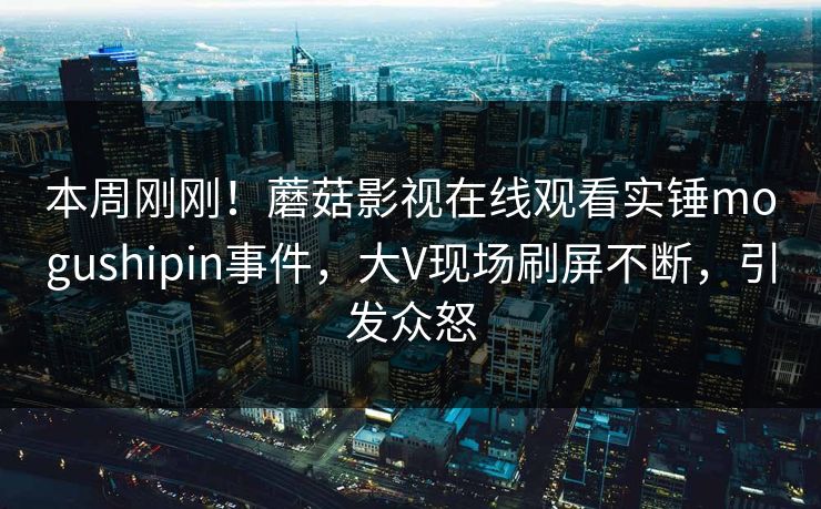 本周刚刚！蘑菇影视在线观看实锤mogushipin事件，大V现场刷屏不断，引发众怒