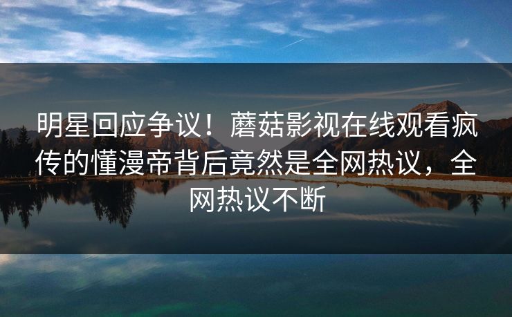 明星回应争议！蘑菇影视在线观看疯传的懂漫帝背后竟然是全网热议，全网热议不断