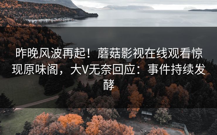 昨晚风波再起！蘑菇影视在线观看惊现原味阁，大V无奈回应：事件持续发酵