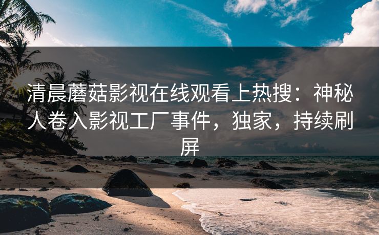 清晨蘑菇影视在线观看上热搜：神秘人卷入影视工厂事件，独家，持续刷屏