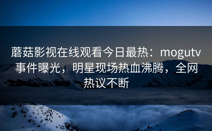 蘑菇影视在线观看今日最热：mogutv事件曝光，明星现场热血沸腾，全网热议不断