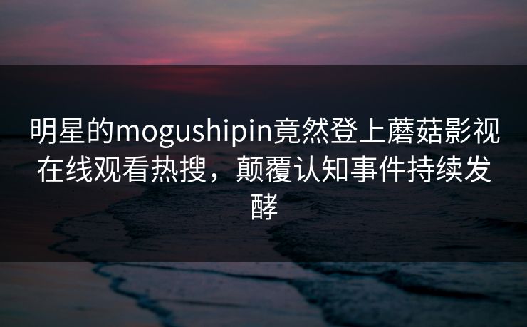 明星的mogushipin竟然登上蘑菇影视在线观看热搜，颠覆认知事件持续发酵