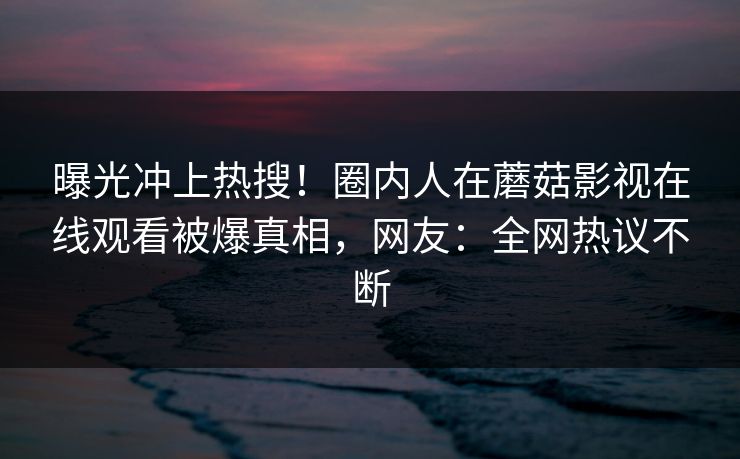 曝光冲上热搜！圈内人在蘑菇影视在线观看被爆真相，网友：全网热议不断