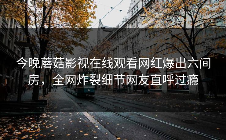 今晚蘑菇影视在线观看网红爆出六间房，全网炸裂细节网友直呼过瘾