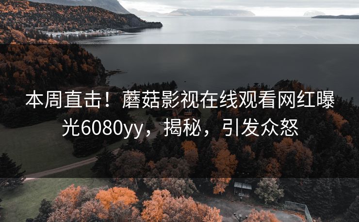 本周直击！蘑菇影视在线观看网红曝光6080yy，揭秘，引发众怒