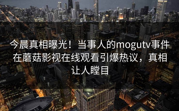 今晨真相曝光！当事人的mogutv事件在蘑菇影视在线观看引爆热议，真相让人瞠目