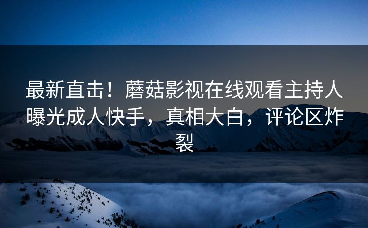 最新直击！蘑菇影视在线观看主持人曝光成人快手，真相大白，评论区炸裂