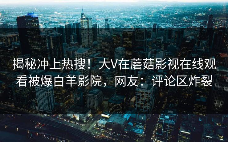 揭秘冲上热搜！大V在蘑菇影视在线观看被爆白羊影院，网友：评论区炸裂