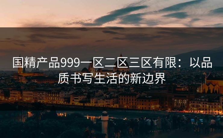 国精产品999一区二区三区有限：以品质书写生活的新边界