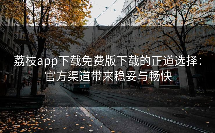 荔枝app下载免费版下载的正道选择：官方渠道带来稳妥与畅快